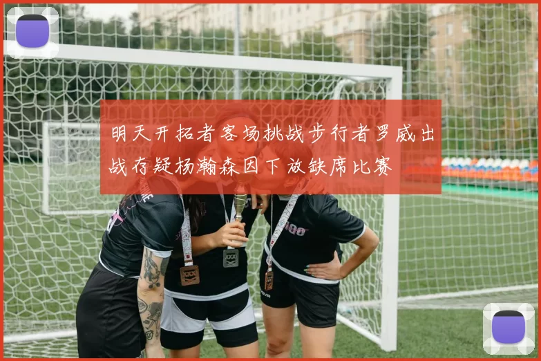 明天开拓者客场挑战步行者罗威出战存疑杨瀚森因下放缺席比赛