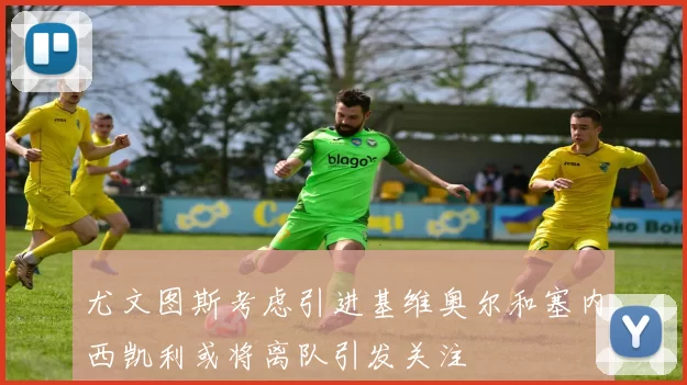 尤文图斯考虑引进基维奥尔和塞内西凯利或将离队引发关注