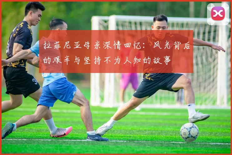 拉菲尼亚母亲深情回忆：风光背后的艰辛与坚持不为人知的故事