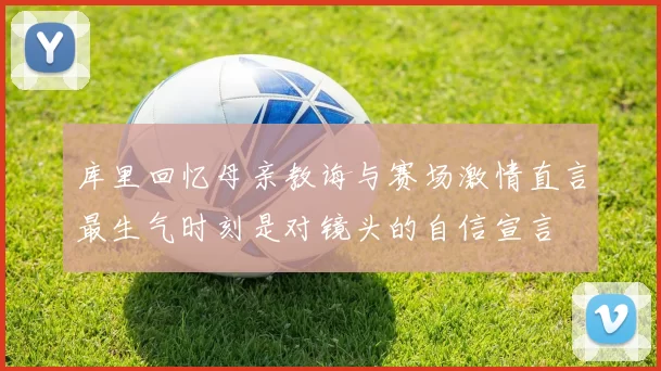 库里回忆母亲教诲与赛场激情直言最生气时刻是对镜头的自信宣言