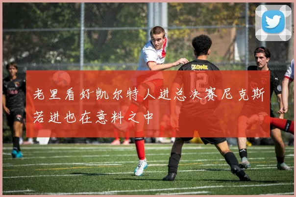 老里看好凯尔特人进总决赛尼克斯若进也在意料之中