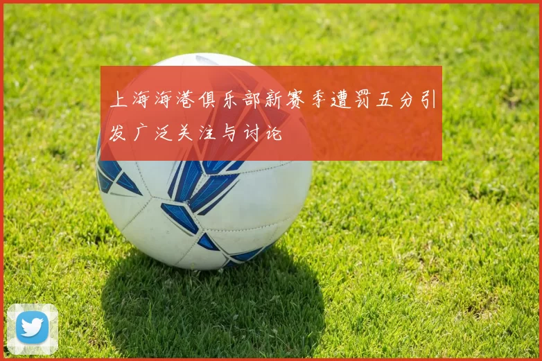 上海海港俱乐部新赛季遭罚五分引发广泛关注与讨论