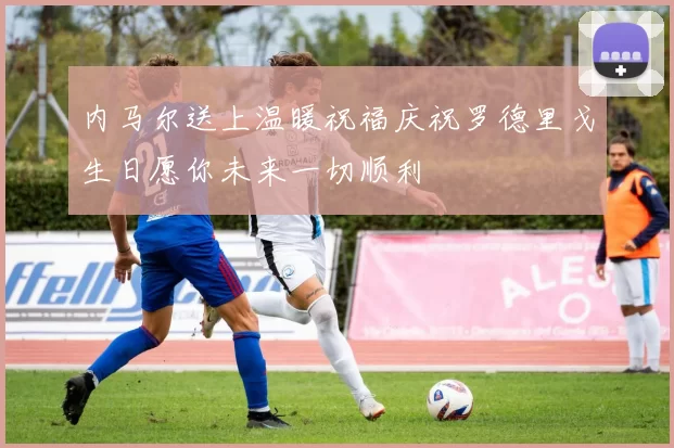 内马尔送上温暖祝福庆祝罗德里戈生日愿你未来一切顺利