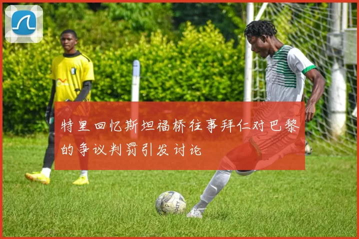特里回忆斯坦福桥往事拜仁对巴黎的争议判罚引发讨论