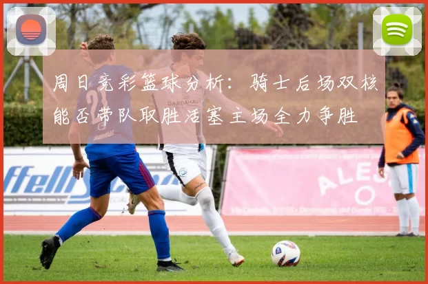 周日竞彩篮球分析：骑士后场双核能否带队取胜活塞主场全力争胜