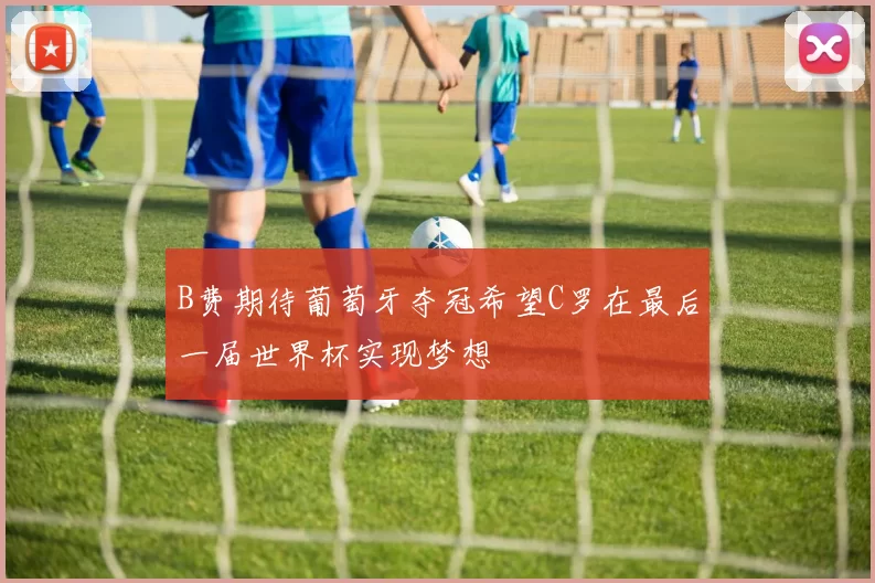 B费期待葡萄牙夺冠希望C罗在最后一届世界杯实现梦想