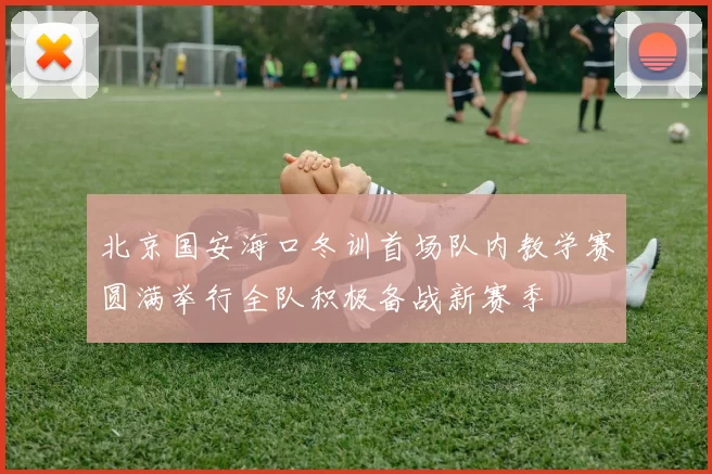 北京国安海口冬训首场队内教学赛圆满举行全队积极备战新赛季
