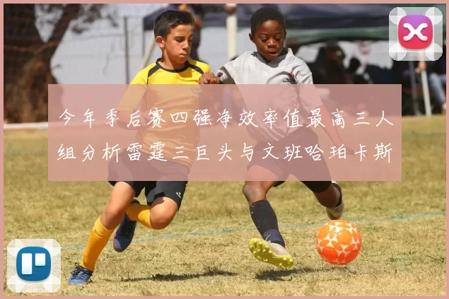 今年季后赛四强净效率值最高三人组分析雷霆三巨头与文班哈珀卡斯尔的表现对比