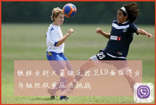 铁林分析火箭缺乏控卫KD面临得分与组织双重压力挑战