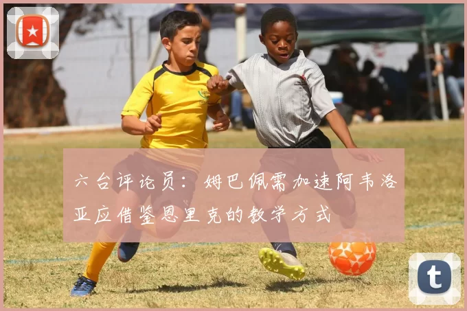 六台评论员：姆巴佩需加速阿韦洛亚应借鉴恩里克的教学方式