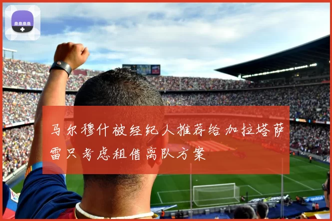 马尔穆什被经纪人推荐给加拉塔萨雷只考虑租借离队方案
