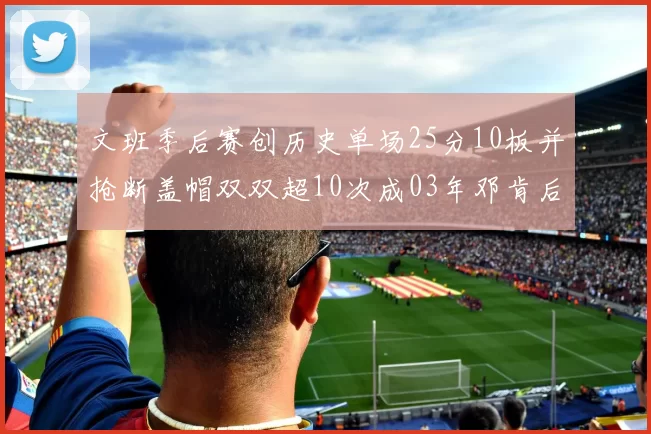 文班季后赛创历史单场25分10板并抢断盖帽双双超10次成03年邓肯后首人
