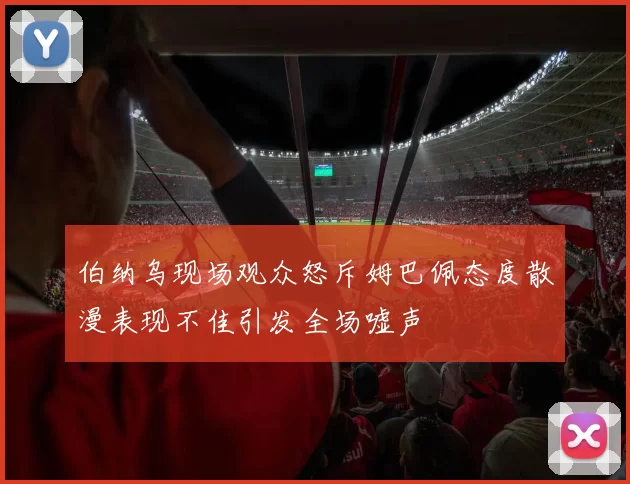 伯纳乌现场观众怒斥姆巴佩态度散漫表现不佳引发全场嘘声