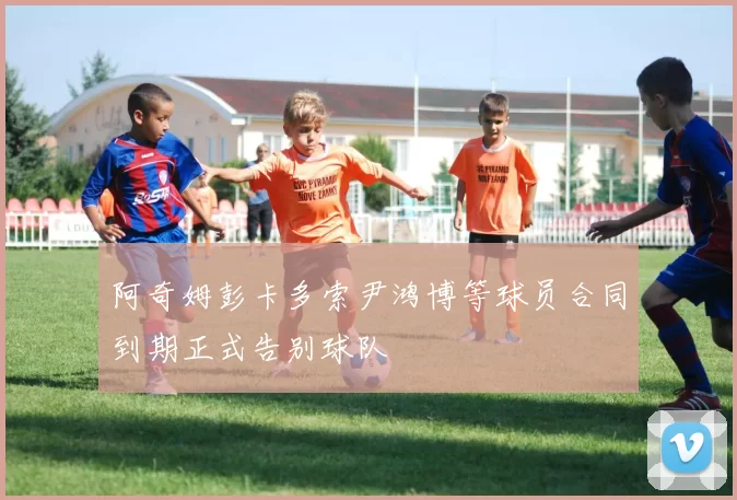 阿奇姆彭卡多索尹鸿博等球员合同到期正式告别球队