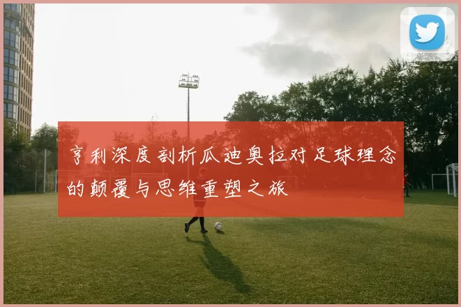 亨利深度剖析瓜迪奥拉对足球理念的颠覆与思维重塑之旅
