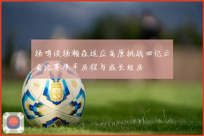 杨鸣谈杨瀚森适应高原挑战回忆云南比赛艰辛历程与成长经历