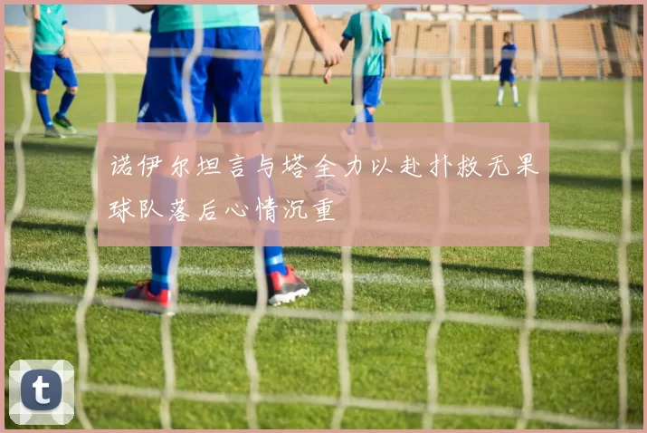 诺伊尔坦言与塔全力以赴扑救无果球队落后心情沉重