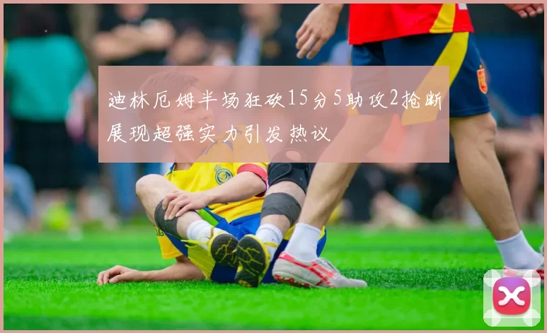 迪林厄姆半场狂砍15分5助攻2抢断展现超强实力引发热议