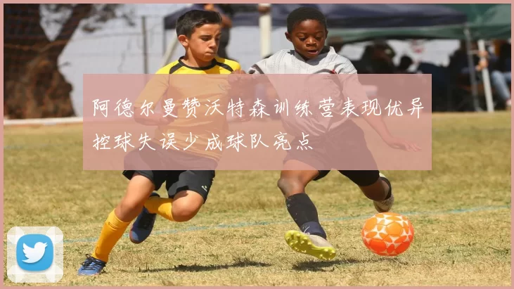 阿德尔曼赞沃特森训练营表现优异控球失误少成球队亮点