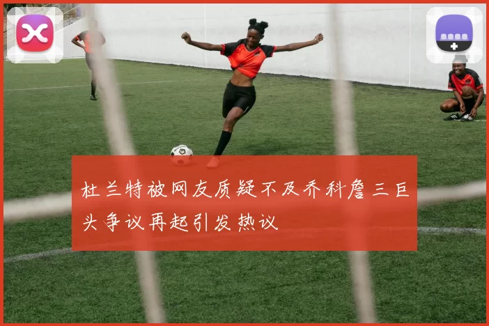 杜兰特被网友质疑不及乔科詹三巨头争议再起引发热议