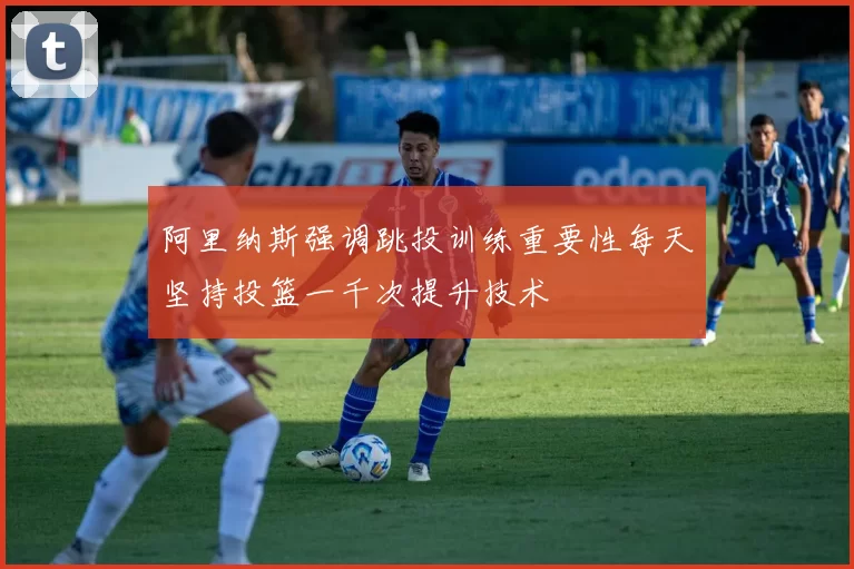 阿里纳斯强调跳投训练重要性每天坚持投篮一千次提升技术