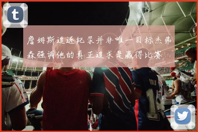 詹姆斯追逐纪录并非唯一目标杰弗森强调他的真正追求是赢得比赛