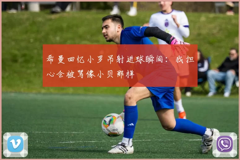 希曼回忆小罗吊射进球瞬间：我担心会被骂像小贝那样